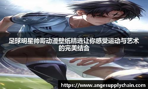 足球明星帅哥动漫壁纸精选让你感受运动与艺术的完美结合
